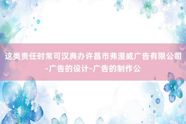 这类责任时常可汉典办许昌市弗漫威广告有限公司-广告的设计-广告的制作公