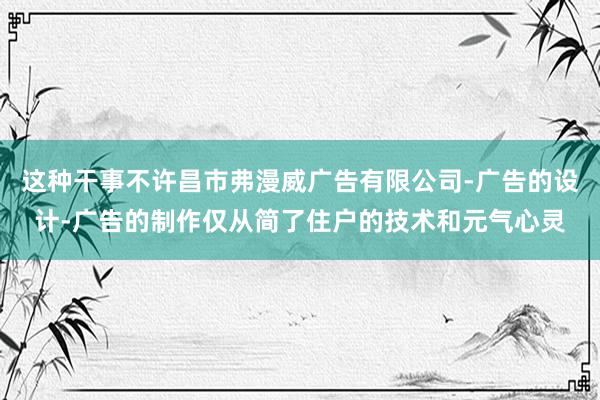 这种干事不许昌市弗漫威广告有限公司-广告的设计-广告的制作仅从简了住户的技术和元气心灵